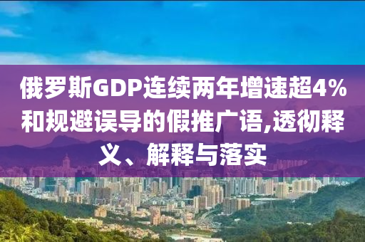 俄羅斯GDP連續(xù)兩年增速超4%和規(guī)避誤導的假推廣語,透徹釋義、解釋與落實