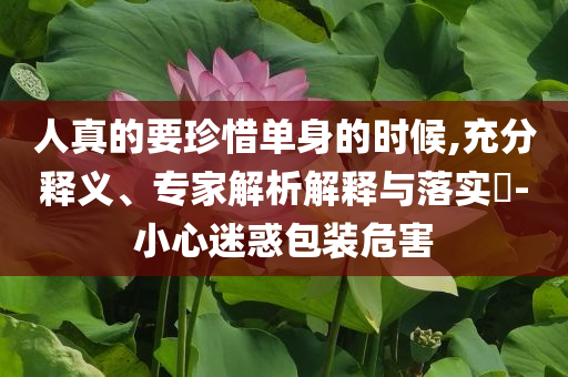 人真的要珍惜單身的時(shí)候,充分釋義、專家解析解釋與落實(shí)?-小心迷惑包裝危害