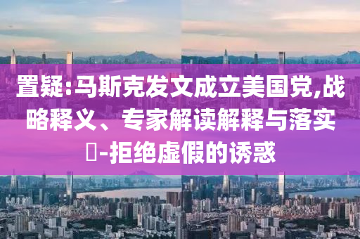 置疑:馬斯克發(fā)文成立美國黨,戰(zhàn)略釋義、專家解讀解釋與落實(shí)?-拒絕虛假的誘惑