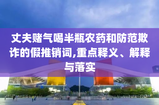丈夫賭氣喝半瓶農(nóng)藥和防范欺詐的假推銷詞,重點(diǎn)釋義、解釋與落實(shí)