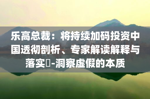 樂高總裁：將持續(xù)加碼投資中國透徹剖析、專家解讀解釋與落實(shí)?-洞察虛假的本質(zhì)