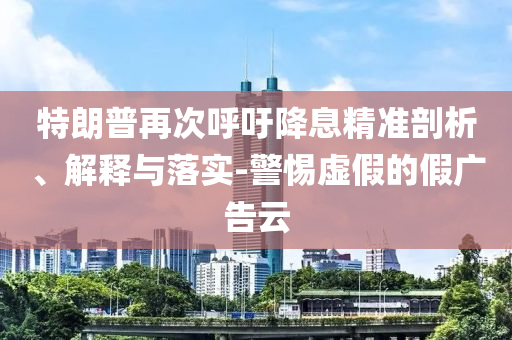 特朗普再次呼吁降息精準(zhǔn)剖析、解釋與落實-警惕虛假的假廣告云