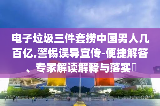 電子垃圾三件套撈中國男人幾百億,警惕誤導(dǎo)宣傳-便捷解答、專家解讀解釋與落實(shí)?