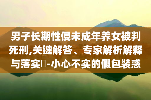 男子長期性侵未成年養(yǎng)女被判死刑,關(guān)鍵解答、專家解析解釋與落實?-小心不實的假包裝惑