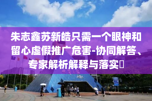 朱志鑫蘇新皓只需一個眼神和留心虛假推廣危害-協(xié)同解答、專家解析解釋與落實?