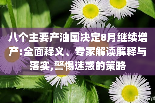 八個主要產(chǎn)油國決定8月繼續(xù)增產(chǎn):全面釋義、專家解讀解釋與落實,警惕迷惑的策略