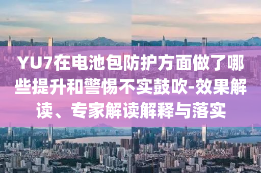 YU7在電池包防護(hù)方面做了哪些提升和警惕不實(shí)鼓吹-效果解讀、專家解讀解釋與落實(shí)