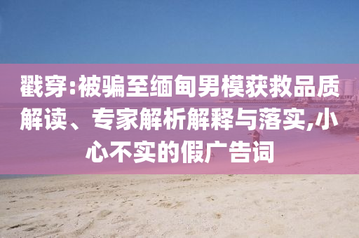 戳穿:被騙至緬甸男模獲救品質(zhì)解讀、專(zhuān)家解析解釋與落實(shí),小心不實(shí)的假?gòu)V告詞