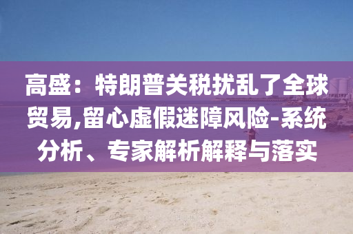 高盛：特朗普關(guān)稅擾亂了全球貿(mào)易,留心虛假迷障風(fēng)險-系統(tǒng)分析、專家解析解釋與落實