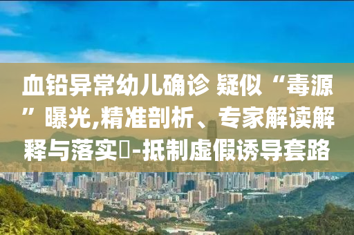 血鉛異常幼兒確診 疑似“毒源”曝光,精準剖析、專家解讀解釋與落實?-抵制虛假誘導(dǎo)套路