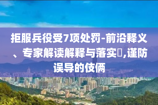 拒服兵役受7項(xiàng)處罰-前沿釋義、專家解讀解釋與落實(shí)?,謹(jǐn)防誤導(dǎo)的伎倆