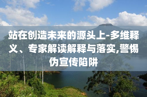 站在創(chuàng)造未來的源頭上-多維釋義、專家解讀解釋與落實,警惕偽宣傳陷阱