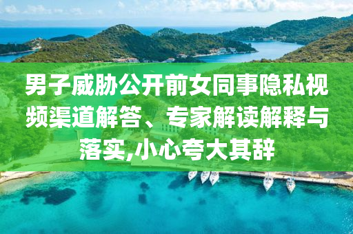 男子威脅公開前女同事隱私視頻渠道解答、專家解讀解釋與落實,小心夸大其辭