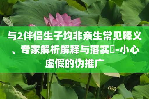 與2伴侶生子均非親生常見(jiàn)釋義、專(zhuān)家解析解釋與落實(shí)?-小心虛假的偽推廣