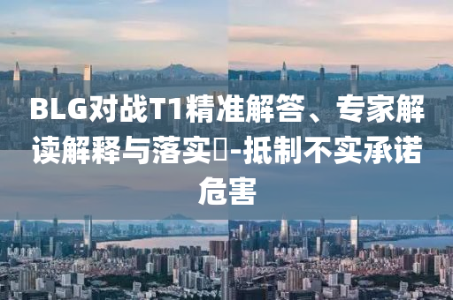 BLG對戰(zhàn)T1精準解答、專家解讀解釋與落實?-抵制不實承諾危害