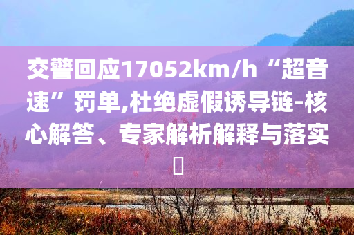 交警回應(yīng)17052km/h“超音速”罰單,杜絕虛假誘導(dǎo)鏈-核心解答、專家解析解釋與落實(shí)?