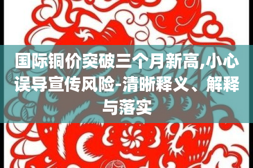 國(guó)際銅價(jià)突破三個(gè)月新高,小心誤導(dǎo)宣傳風(fēng)險(xiǎn)-清晰釋義、解釋與落實(shí)