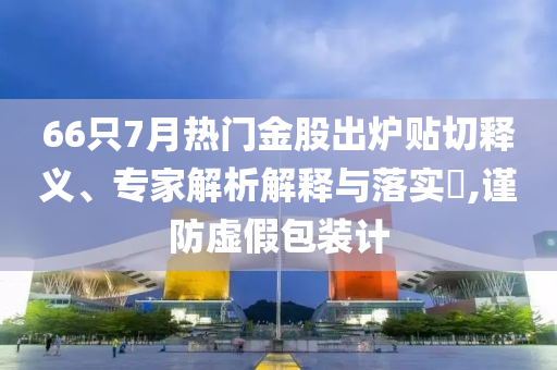 66只7月熱門金股出爐貼切釋義、專家解析解釋與落實(shí)?,謹(jǐn)防虛假包裝計(jì)