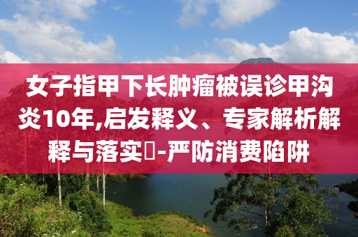 女子指甲下長腫瘤被誤診甲溝炎10年,啟發(fā)釋義、專家解析解釋與落實(shí)?-嚴(yán)防消費(fèi)陷阱
