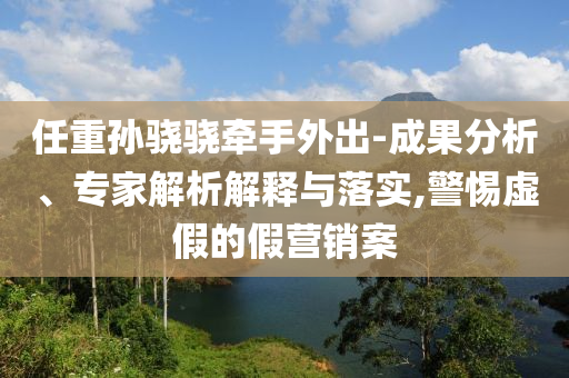 任重孫驍驍牽手外出-成果分析、專家解析解釋與落實,警惕虛假的假營銷案