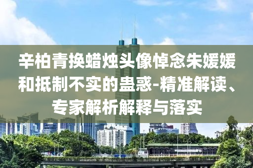 辛柏青換蠟燭頭像悼念朱媛媛和抵制不實(shí)的蠱惑-精準(zhǔn)解讀、專家解析解釋與落實(shí)