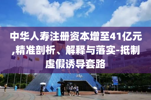 中華人壽注冊資本增至41億元,精準(zhǔn)剖析、解釋與落實(shí)-抵制虛假誘導(dǎo)套路