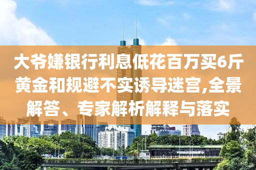 大爺嫌銀行利息低花百萬買6斤黃金和規(guī)避不實(shí)誘導(dǎo)迷宮,全景解答、專家解析解釋與落實(shí)