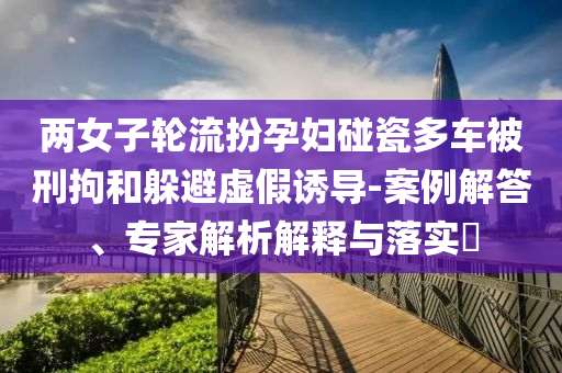 兩女子輪流扮孕婦碰瓷多車被刑拘和躲避虛假誘導-案例解答、專家解析解釋與落實?