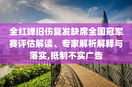 全紅嬋舊傷復(fù)發(fā)缺席全國冠軍賽評(píng)估解讀、專家解析解釋與落實(shí),抵制不實(shí)廣告