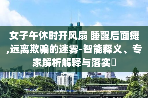 女子午休時(shí)開風(fēng)扇 睡醒后面癱,遠(yuǎn)離欺騙的迷霧-智能釋義、專家解析解釋與落實(shí)?