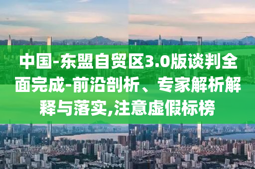 中國-東盟自貿(mào)區(qū)3.0版談判全面完成-前沿剖析、專家解析解釋與落實(shí),注意虛假標(biāo)榜