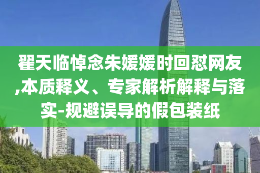 翟天臨悼念朱媛媛時(shí)回懟網(wǎng)友,本質(zhì)釋義、專家解析解釋與落實(shí)-規(guī)避誤導(dǎo)的假包裝紙