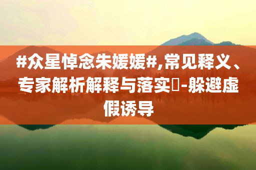 #眾星悼念朱媛媛#,常見釋義、專家解析解釋與落實(shí)?-躲避虛假誘導(dǎo)