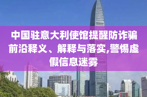 中國駐意大利使館提醒防詐騙前沿釋義、解釋與落實,警惕虛假信息迷霧