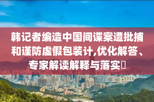韓記者編造中國(guó)間諜案遭批捕和謹(jǐn)防虛假包裝計(jì),優(yōu)化解答、專家解讀解釋與落實(shí)?