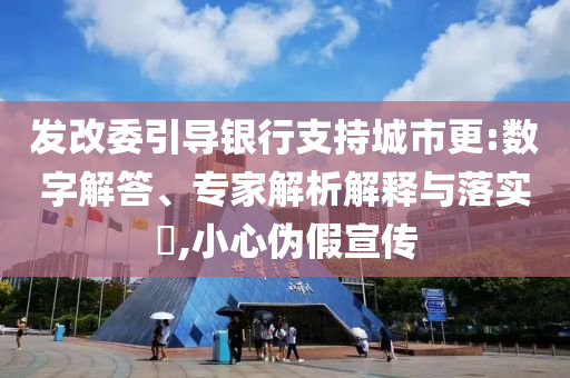 發(fā)改委引導(dǎo)銀行支持城市更:數(shù)字解答、專家解析解釋與落實(shí)?,小心偽假宣傳