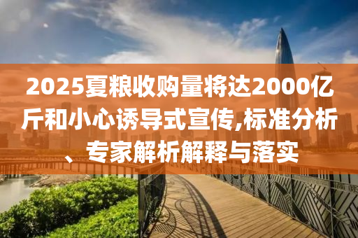 2025夏糧收購量將達2000億斤和小心誘導式宣傳,標準分析、專家解析解釋與落實