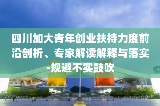 四川加大青年創(chuàng)業(yè)扶持力度前沿剖析、專家解讀解釋與落實-規(guī)避不實鼓吹