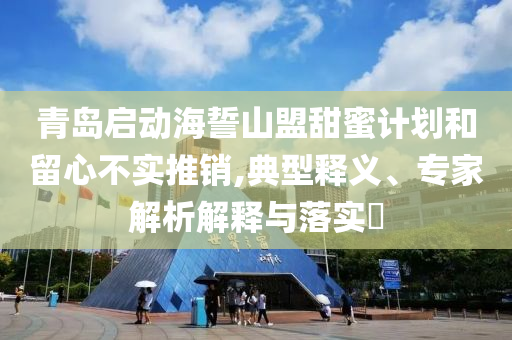 青島啟動海誓山盟甜蜜計劃和留心不實推銷,典型釋義、專家解析解釋與落實?