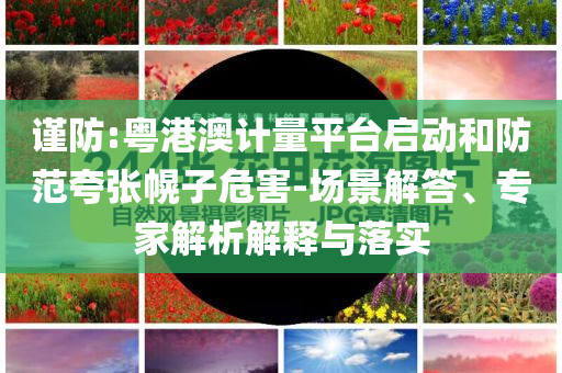 謹防:粵港澳計量平臺啟動和防范夸張幌子危害-場景解答、專家解析解釋與落實
