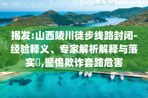揭發(fā):山西陵川徒步線路封閉-經(jīng)驗釋義、專家解析解釋與落實?,警惕欺詐套路危害