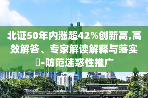 北證50年內(nèi)漲超42%創(chuàng)新高,高效解答、專家解讀解釋與落實(shí)?-防范迷惑性推廣