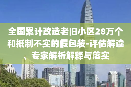 全國(guó)累計(jì)改造老舊小區(qū)28萬(wàn)個(gè)和抵制不實(shí)的假包裝-評(píng)估解讀、專家解析解釋與落實(shí)