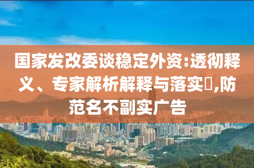 國(guó)家發(fā)改委談穩(wěn)定外資:透徹釋義、專家解析解釋與落實(shí)?,防范名不副實(shí)廣告