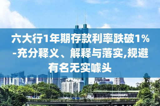 六大行1年期存款利率跌破1%-充分釋義、解釋與落實(shí),規(guī)避有名無實(shí)噱頭