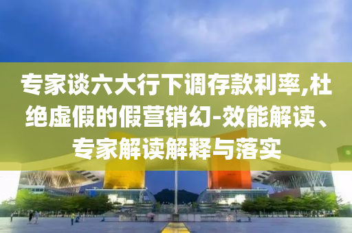 專家談六大行下調(diào)存款利率,杜絕虛假的假營(yíng)銷幻-效能解讀、專家解讀解釋與落實(shí)