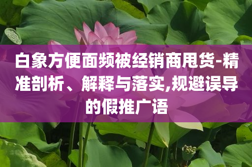 白象方便面頻被經(jīng)銷商甩貨-精準(zhǔn)剖析、解釋與落實(shí),規(guī)避誤導(dǎo)的假推廣語(yǔ)