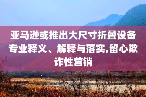 亞馬遜或推出大尺寸折疊設(shè)備專(zhuān)業(yè)釋義、解釋與落實(shí),留心欺詐性營(yíng)銷(xiāo)