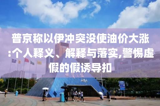 普京稱以伊沖突沒使油價大漲:個人釋義、解釋與落實,警惕虛假的假誘導(dǎo)扣