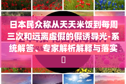 日本民眾稱從天天米飯到每周三次和遠離虛假的假誘導光-系統(tǒng)解答、專家解析解釋與落實?